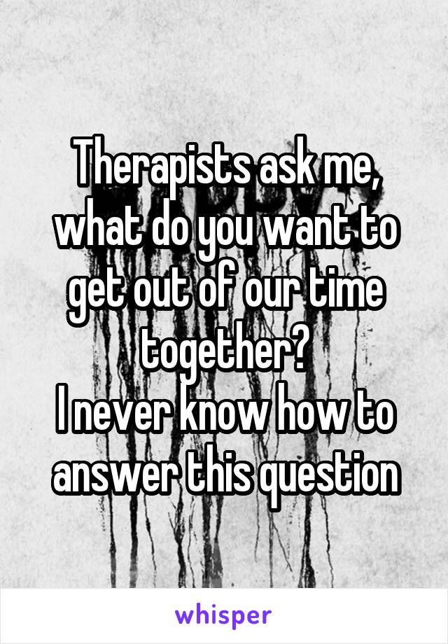 Therapists ask me, what do you want to get out of our time together?
I never know how to answer this question