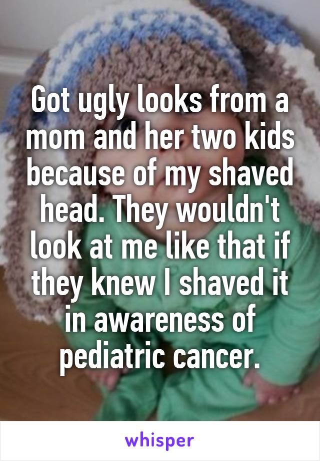 Got ugly looks from a mom and her two kids because of my shaved head. They wouldn't look at me like that if they knew I shaved it in awareness of pediatric cancer.