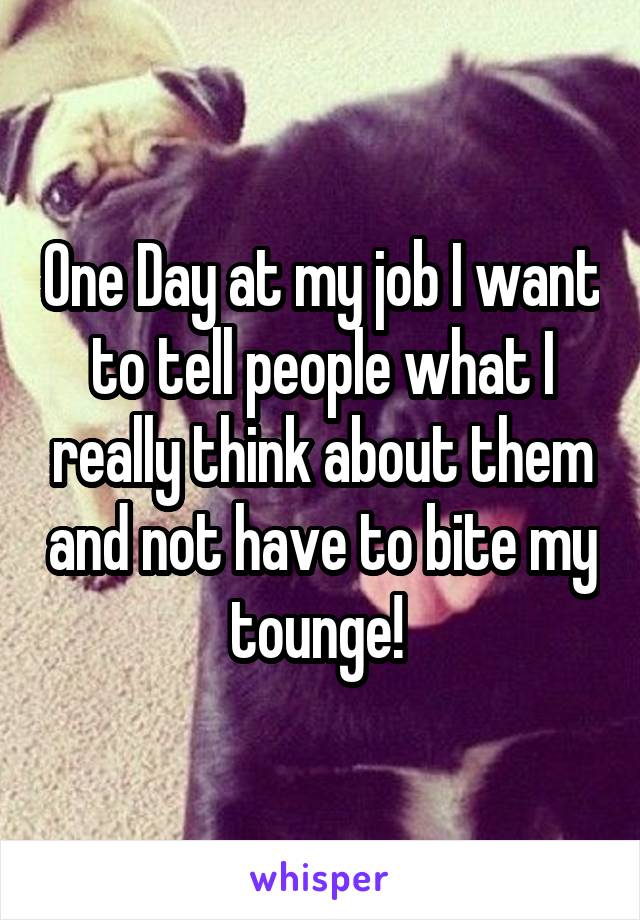 One Day at my job I want to tell people what I really think about them and not have to bite my tounge! 