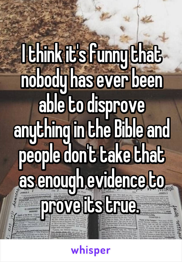 I think it's funny that nobody has ever been able to disprove anything in the Bible and people don't take that as enough evidence to prove its true. 