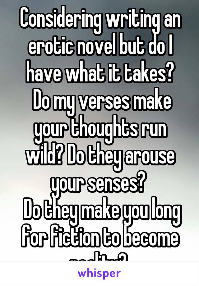 Considering writing an erotic novel but do I have what it takes?
 Do my verses make your thoughts run wild? Do they arouse your senses? 
 Do they make you long for fiction to become reality? 