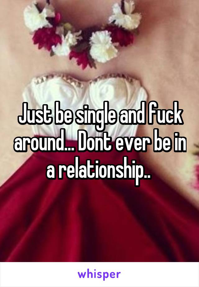 Just be single and fuck around... Dont ever be in a relationship.. 