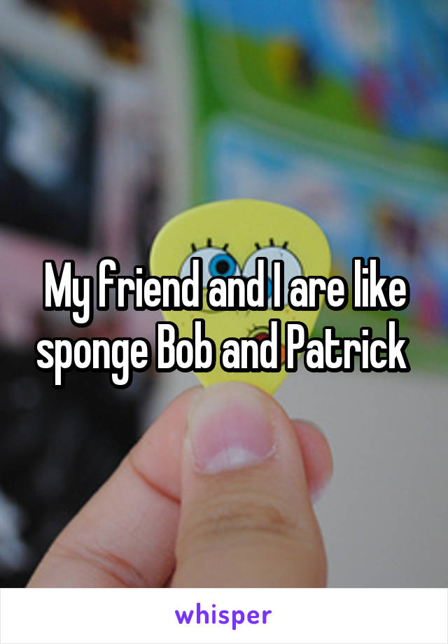 My friend and I are like sponge Bob and Patrick 