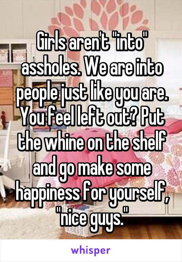 Girls aren't "into" assholes. We are into people just like you are. You feel left out? Put the whine on the shelf and go make some happiness for yourself, "nice guys."