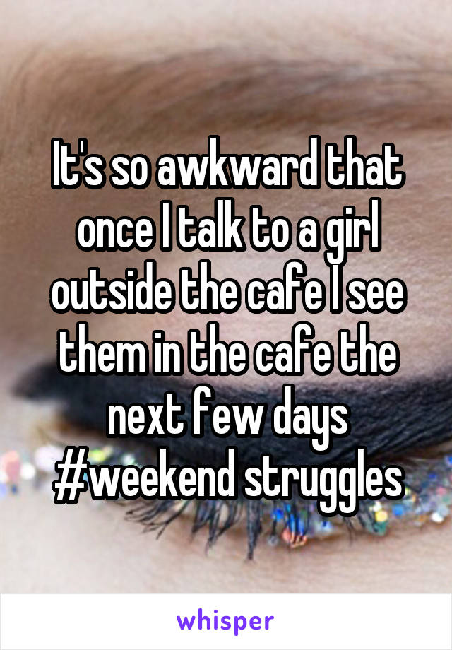 It's so awkward that once I talk to a girl outside the cafe I see them in the cafe the next few days #weekend struggles