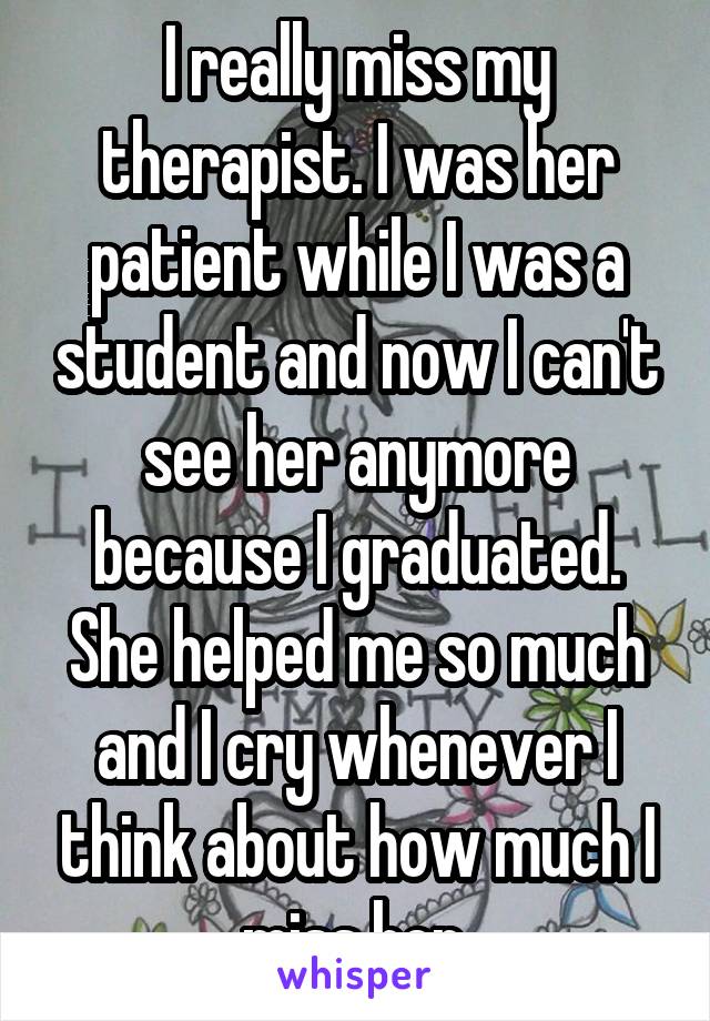 I really miss my therapist. I was her patient while I was a student and now I can't see her anymore because I graduated. She helped me so much and I cry whenever I think about how much I miss her.