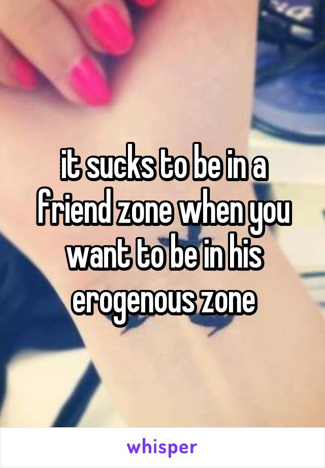 it sucks to be in a friend zone when you want to be in his erogenous zone