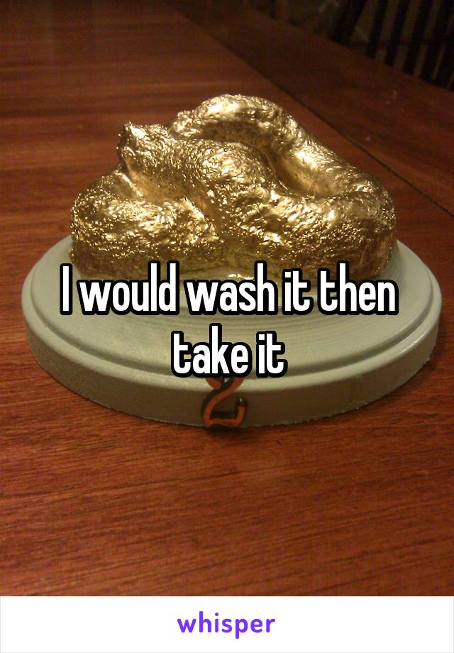 I would wash it then take it