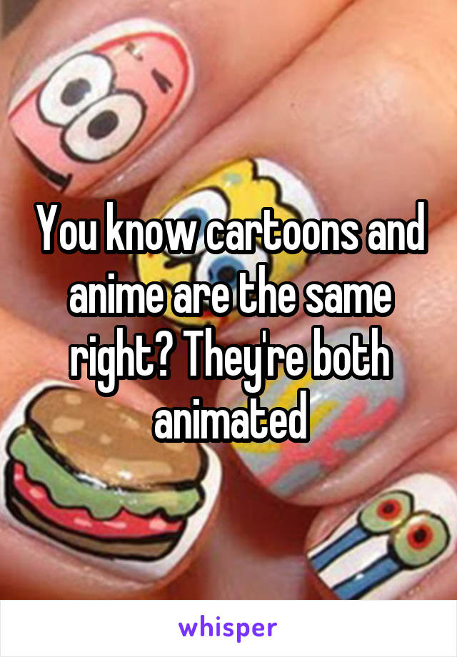 You know cartoons and anime are the same right? They're both animated