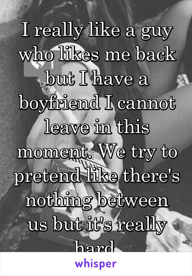 I really like a guy who likes me back but I have a boyfriend I cannot leave in this moment. We try to pretend like there's nothing between us but it's really hard 