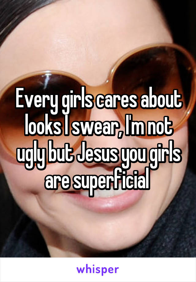 Every girls cares about looks I swear, I'm not ugly but Jesus you girls are superficial 