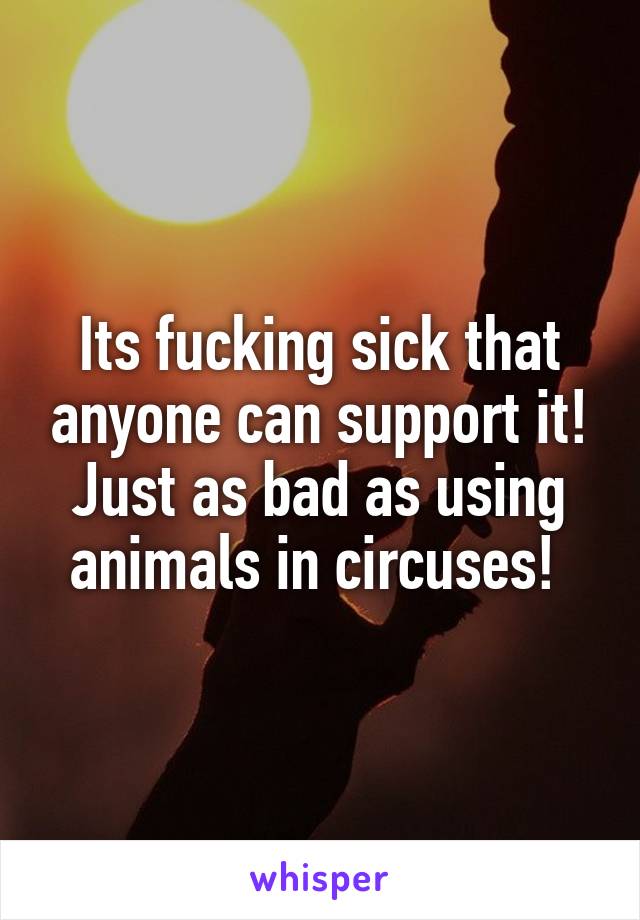 Its fucking sick that anyone can support it! Just as bad as using animals in circuses! 