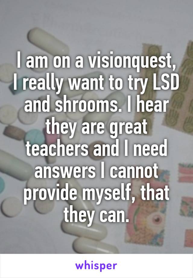 I am on a visionquest, I really want to try LSD and shrooms. I hear they are great teachers and I need answers I cannot provide myself, that they can.