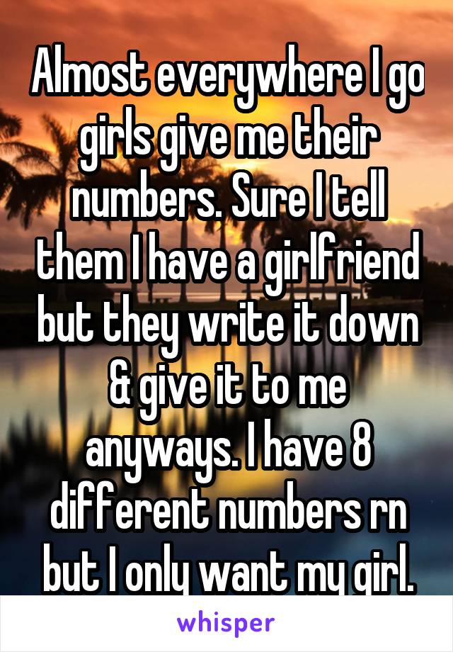 Almost everywhere I go girls give me their numbers. Sure I tell them I have a girlfriend but they write it down & give it to me anyways. I have 8 different numbers rn but I only want my girl.