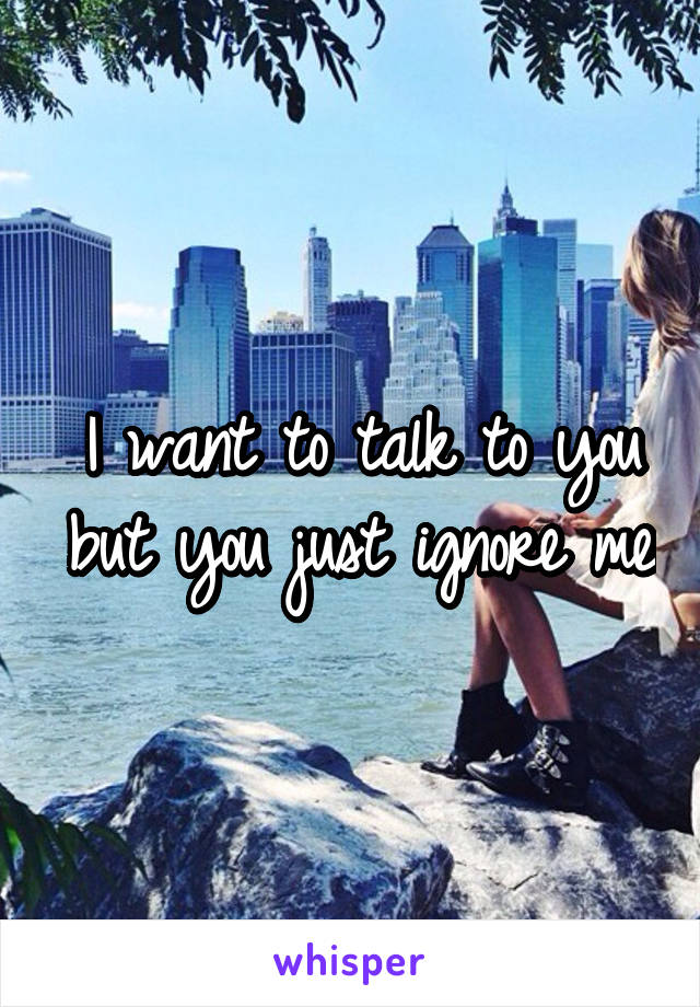 I want to talk to you but you just ignore me