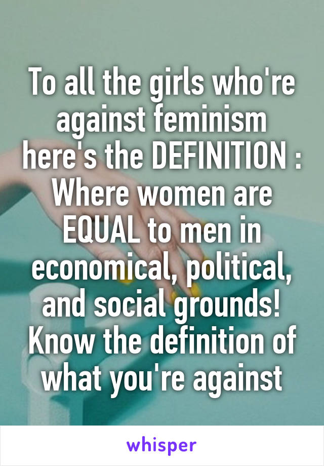 To all the girls who're against feminism here's the DEFINITION : Where women are EQUAL to men in economical, political, and social grounds! Know the definition of what you're against