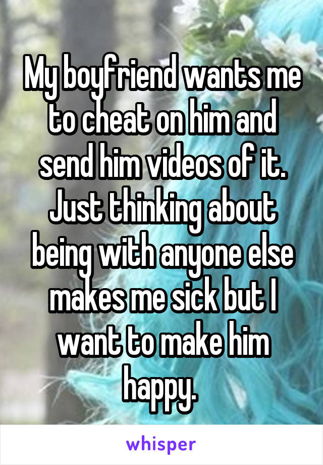 My boyfriend wants me to cheat on him and send him videos of it. Just thinking about being with anyone else makes me sick but I want to make him happy. 