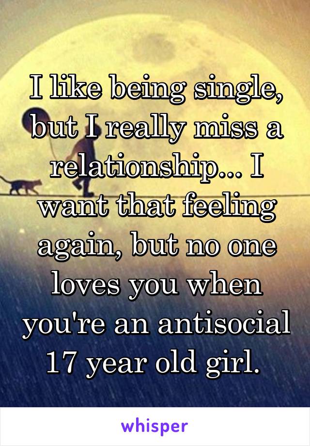 I like being single, but I really miss a relationship... I want that feeling again, but no one loves you when you're an antisocial 17 year old girl. 