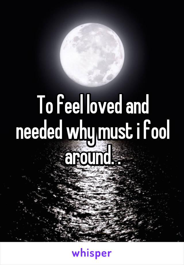 To feel loved and needed why must i fool around. .