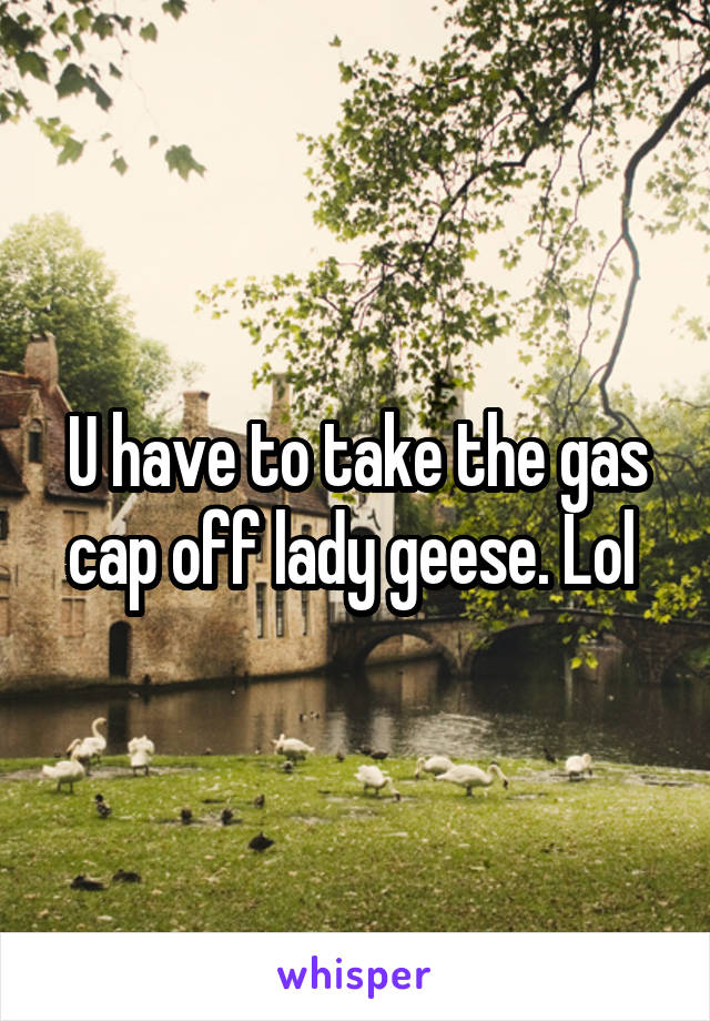 U have to take the gas cap off lady geese. Lol 