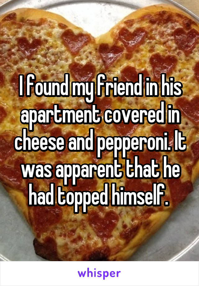 I found my friend in his apartment covered in cheese and pepperoni. It was apparent that he had topped himself. 