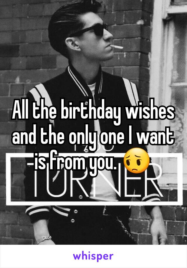 All the birthday wishes and the only one I want is from you. 😔