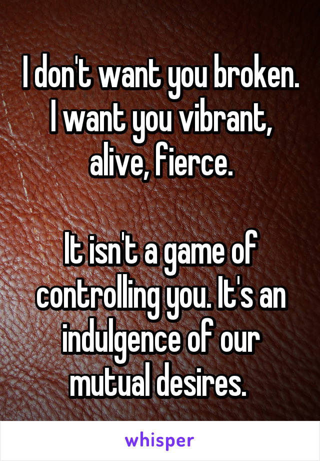 I don't want you broken. I want you vibrant, alive, fierce.

It isn't a game of controlling you. It's an indulgence of our mutual desires. 