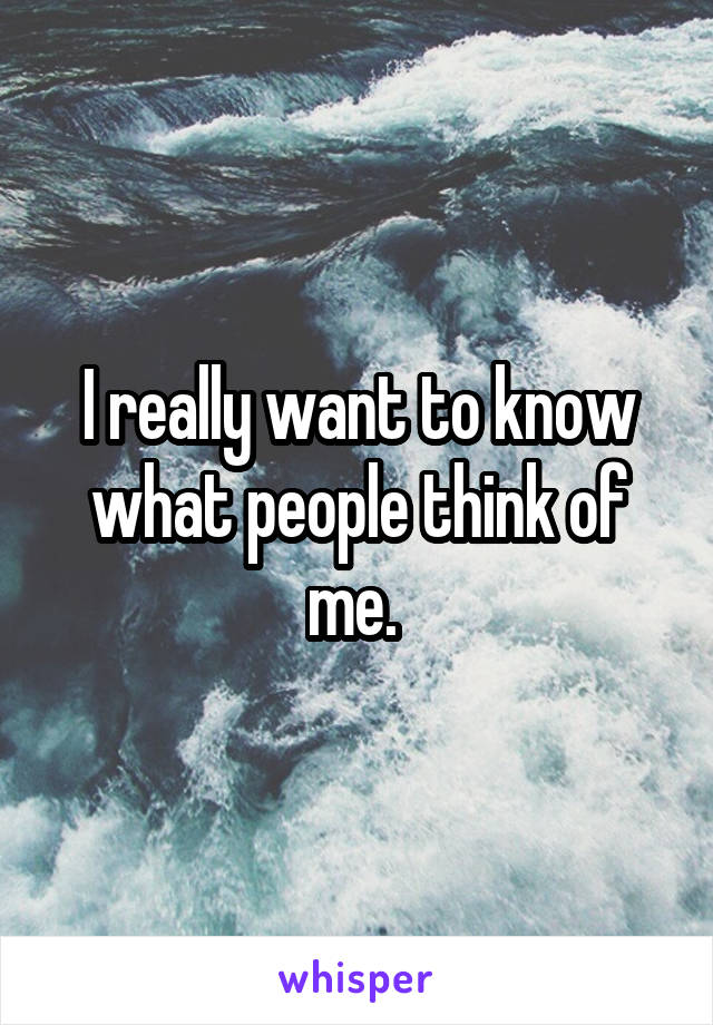 I really want to know what people think of me. 