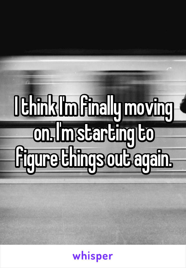 I think I'm finally moving on. I'm starting to figure things out again.