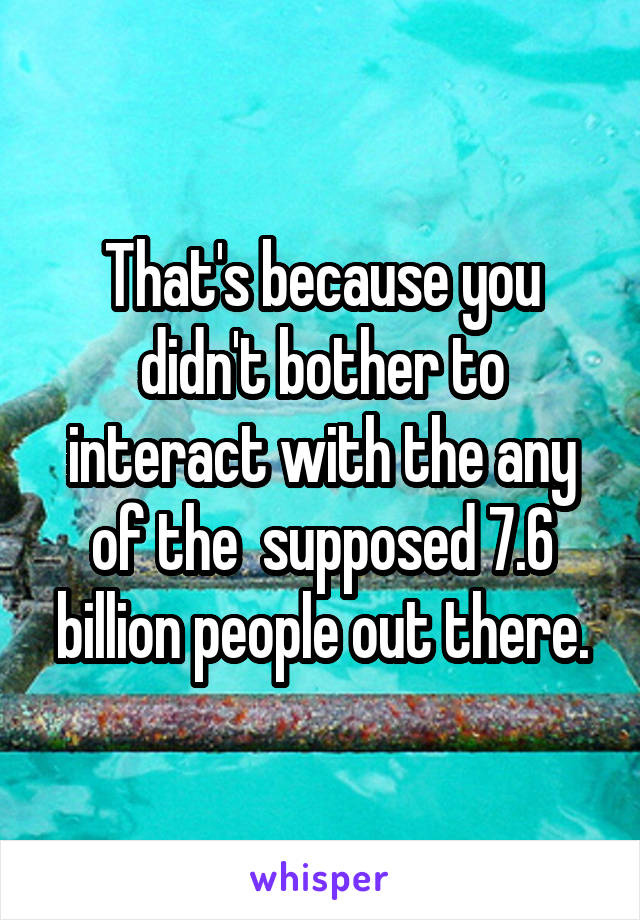 That's because you didn't bother to interact with the any of the  supposed 7.6 billion people out there.