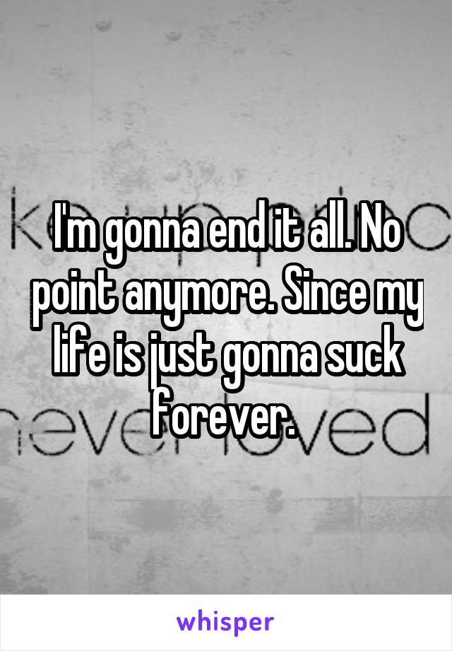 I'm gonna end it all. No point anymore. Since my life is just gonna suck forever. 