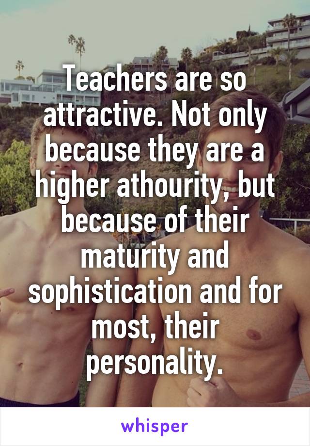 Teachers are so attractive. Not only because they are a higher athourity, but because of their maturity and sophistication and for most, their personality.