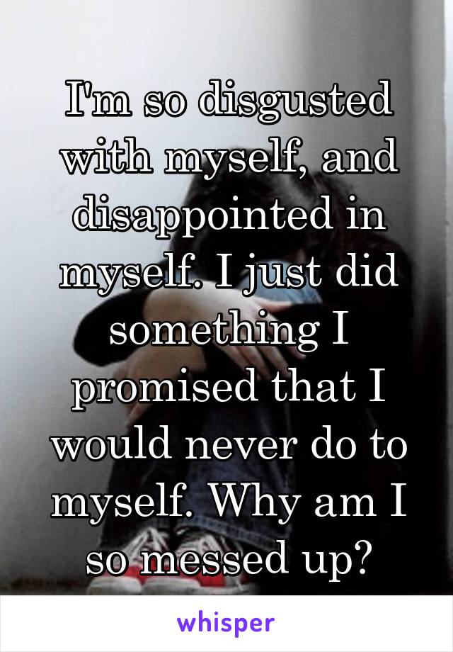 I'm so disgusted with myself, and disappointed in myself. I just did something I promised that I would never do to myself. Why am I so messed up?