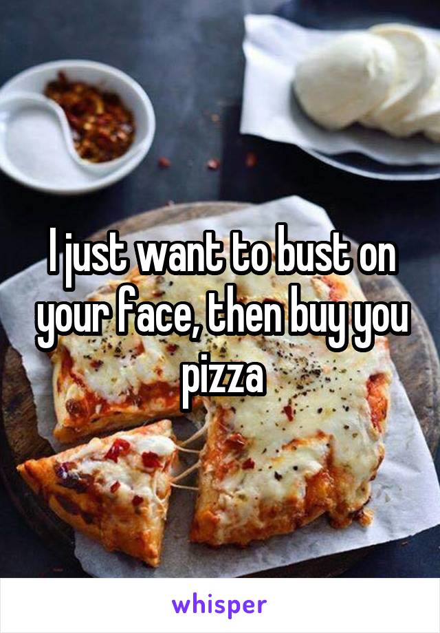 I just want to bust on your face, then buy you pizza