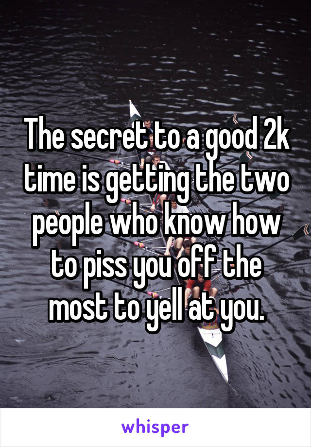 The secret to a good 2k time is getting the two people who know how to piss you off the most to yell at you.