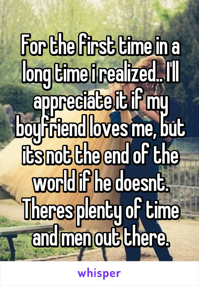 For the first time in a long time i realized.. I'll appreciate it if my boyfriend loves me, but its not the end of the world if he doesnt. Theres plenty of time and men out there.