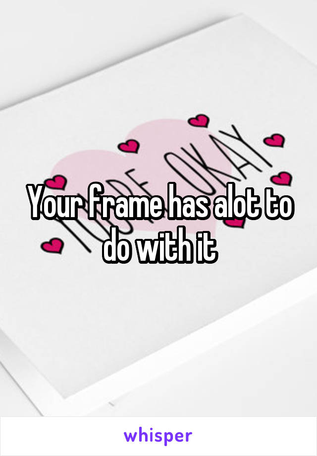 Your frame has alot to do with it