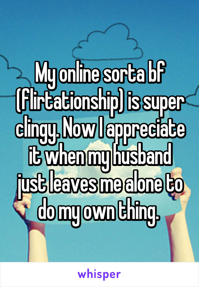 My online sorta bf (flirtationship) is super clingy. Now I appreciate it when my husband just leaves me alone to do my own thing. 