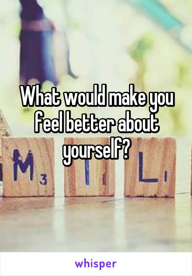 What would make you feel better about yourself?
