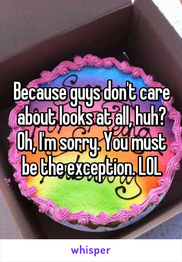 Because guys don't care about looks at all, huh? Oh, I'm sorry. You must be the exception. LOL