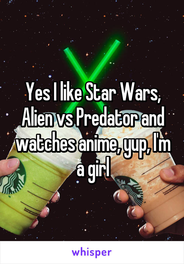 Yes I like Star Wars, Alien vs Predator and watches anime, yup, I'm a girl