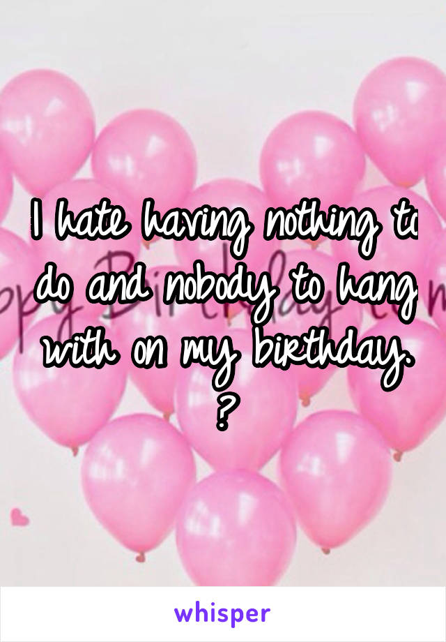 I hate having nothing to do and nobody to hang with on my birthday. 😔