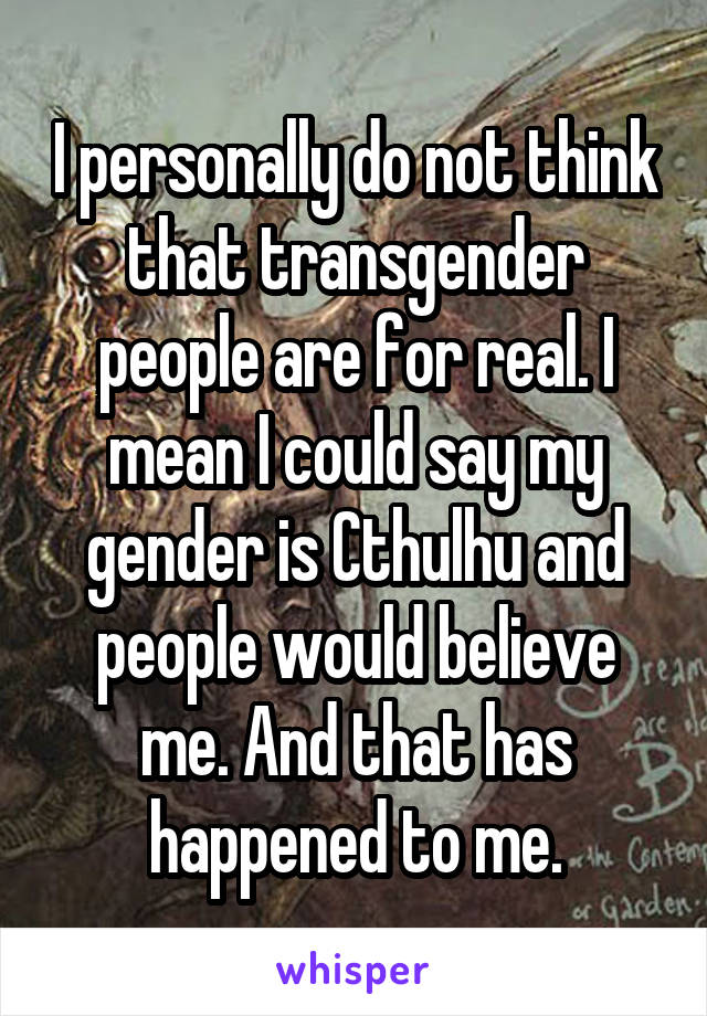 I personally do not think that transgender people are for real. I mean I could say my gender is Cthulhu and people would believe me. And that has happened to me.