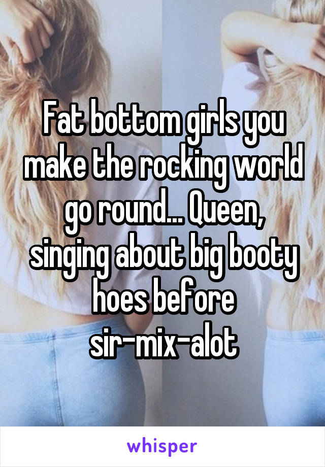 Fat bottom girls you make the rocking world go round... Queen, singing about big booty hoes before sir-mix-alot