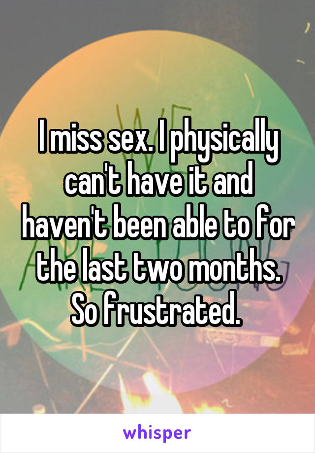 I miss sex. I physically can't have it and haven't been able to for the last two months. So frustrated. 