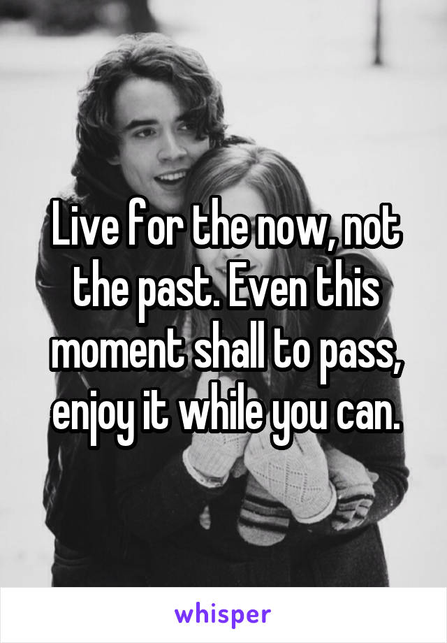 Live for the now, not the past. Even this moment shall to pass, enjoy it while you can.