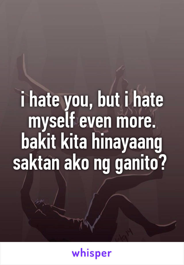 i hate you, but i hate myself even more. bakit kita hinayaang saktan ako ng ganito? 