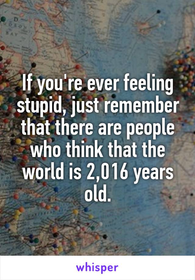 If you're ever feeling stupid, just remember that there are people who think that the world is 2,016 years old.