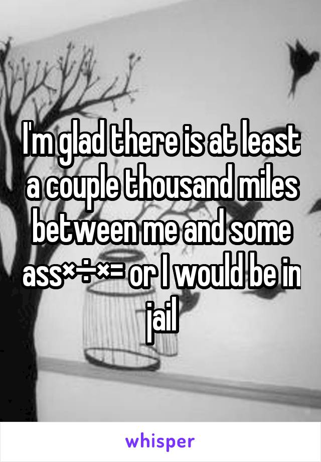 I'm glad there is at least a couple thousand miles between me and some ass×÷×= or I would be in jail