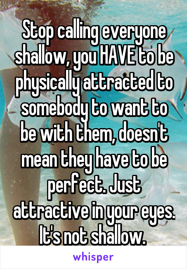 Stop calling everyone shallow, you HAVE to be physically attracted to somebody to want to be with them, doesn't mean they have to be perfect. Just attractive in your eyes. It's not shallow. 